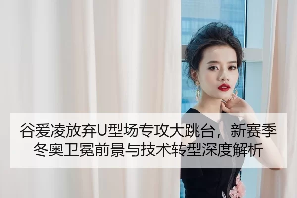 谷爱凌放弃U型场专攻大跳台，新赛季冬奥卫冕前景与技术转型深度解析