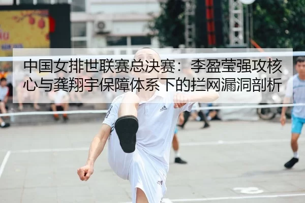 中国女排世联赛总决赛：李盈莹强攻核心与龚翔宇保障体系下的拦网漏洞剖析