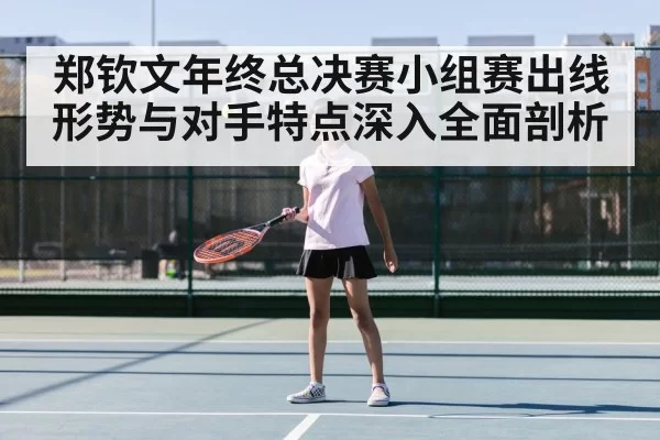 郑钦文年终总决赛小组赛出线形势与对手特点深入全面剖析