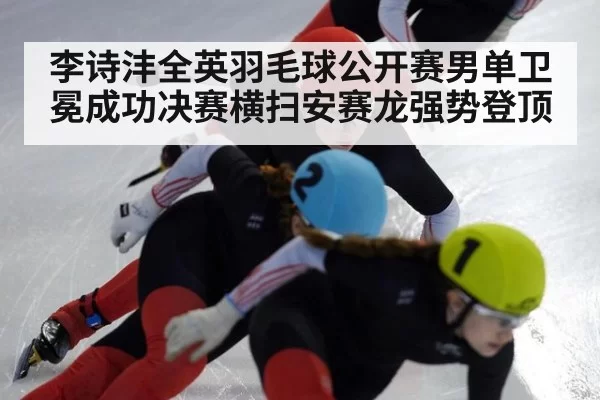 李诗沣全英羽毛球公开赛男单卫冕成功决赛横扫安赛龙强势登顶