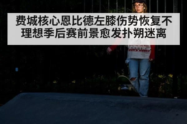 费城核心恩比德左膝伤势恢复不理想季后赛前景愈发扑朔迷离